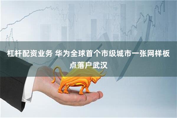杠杆配资业务 华为全球首个市级城市一张网样板点落户武汉