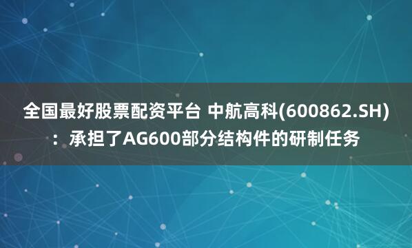 全国最好股票配资平台 中航高科(600862.SH)：承担了AG600部分结构件的研制任务