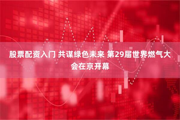 股票配资入门 共谋绿色未来 第29届世界燃气大会在京开幕