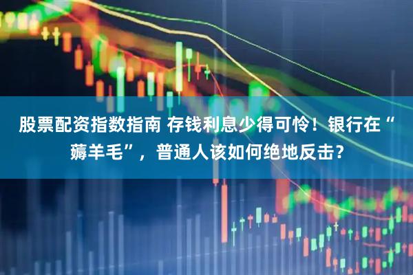股票配资指数指南 存钱利息少得可怜！银行在“薅羊毛”，普通人该如何绝地反击？