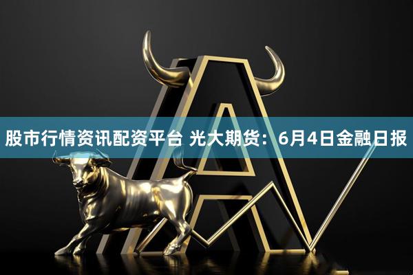股市行情资讯配资平台 光大期货：6月4日金融日报