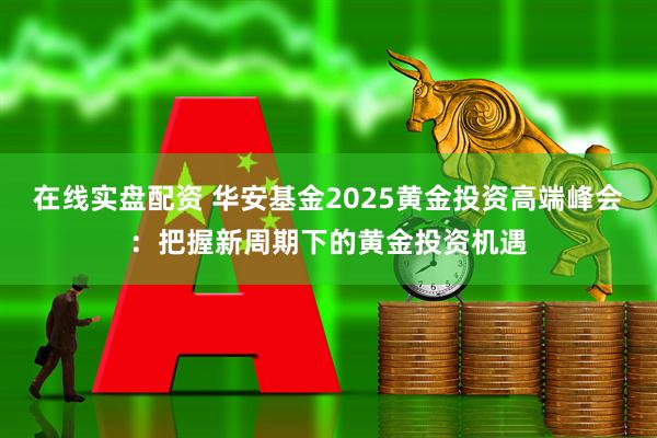 在线实盘配资 华安基金2025黄金投资高端峰会：把握新周期下的黄金投资机遇