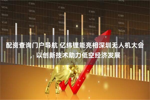 配资查询门户导航 亿纬锂能亮相深圳无人机大会，以创新技术助力低空经济发展