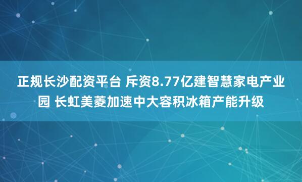 正规长沙配资平台 斥资8.77亿建智慧家电产业园 长虹美菱加速中大容积冰箱产能升级