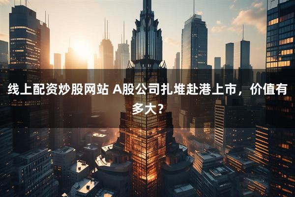 线上配资炒股网站 A股公司扎堆赴港上市，价值有多大？