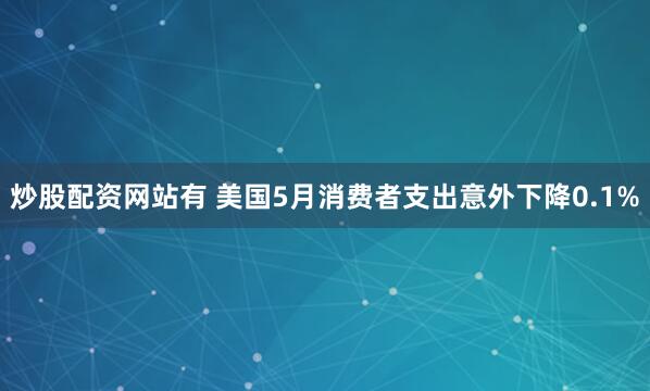炒股配资网站有 美国5月消费者支出意外下降0.1%