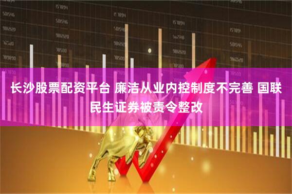 长沙股票配资平台 廉洁从业内控制度不完善 国联民生证券被责令整改