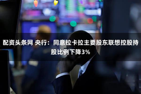 配资头条网 央行：同意拉卡拉主要股东联想控股持股比例下降3%