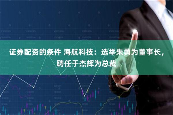 证券配资的条件 海航科技：选举朱勇为董事长，聘任于杰辉为总裁
