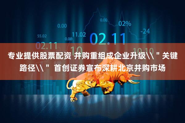 专业提供股票配资 并购重组成企业升级\＂关键路径\＂ 首创证券宣布深耕北京并购市场