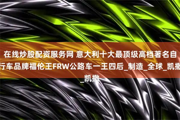 在线炒股配资服务网 意大利十大最顶级高档著名自行车品牌福伦王FRW公路车一王四后_制造_全球_凯撒